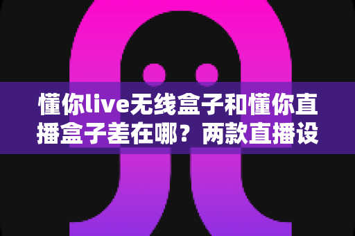 懂你live无线盒子和懂你直播盒子差在哪？两款直播设备核心区别、使用场景与选购指南全解析