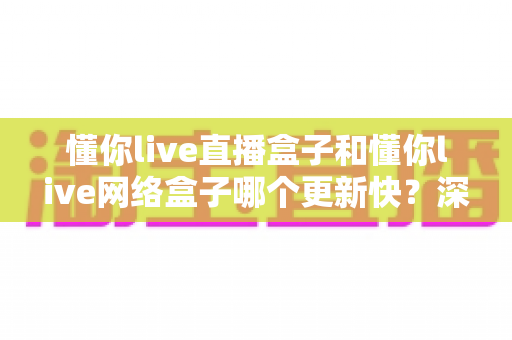 懂你live直播盒子和懂你live网络盒子哪个更新快？深度对比解析与实用选购指南