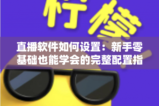 直播软件如何设置：新手零基础也能学会的完整配置指南