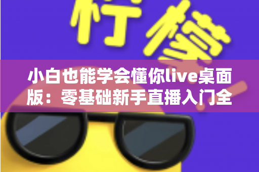 小白也能学会懂你live桌面版：零基础新手直播入门全流程实战指南