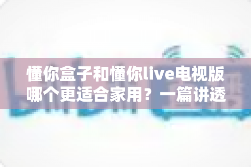 懂你盒子和懂你live电视版哪个更适合家用？一篇讲透家庭观影最佳选择的深度对比指南