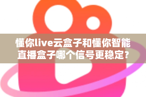 懂你live云盒子和懂你智能直播盒子哪个信号更稳定？深度实测对比，帮你彻底告别直播卡顿与掉线烦恼