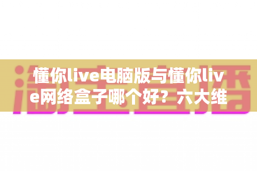 懂你live电脑版与懂你live网络盒子哪个好？六大维度深度对比，帮你选出最适合自己的观看方案