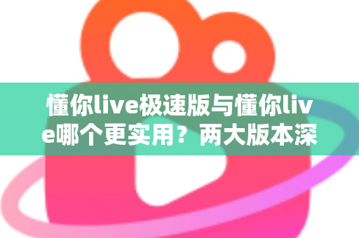 懂你live极速版与懂你live哪个更实用?两大版本深度对比测评,看完再装不踩坑 懂你live极速版与懂你live哪个更实用?两大版本深度对比测评,看完再装不踩坑