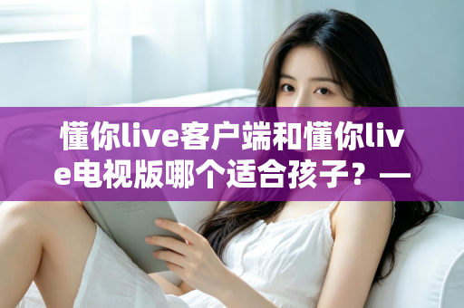 懂你live客户端和懂你live电视版哪个适合孩子？——家长必读的全面对比与选择指南
