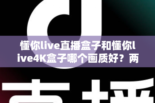 懂你live直播盒子和懂你live4K盒子哪个画质好？两款电视盒子画质深度对比与选购全指南