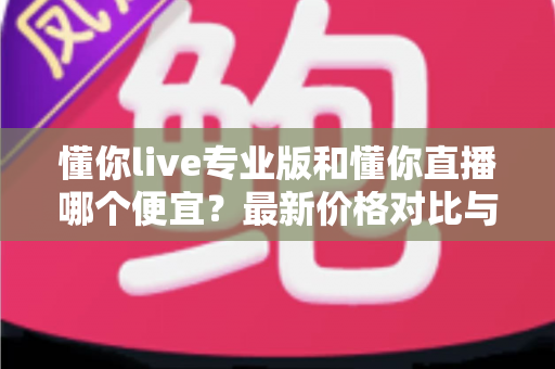 懂你live专业版和懂你直播哪个便宜？最新价格对比与选购省钱全攻略