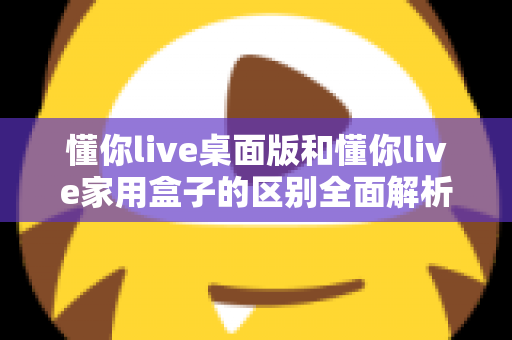 懂你live桌面版和懂你live家用盒子的区别全面解析:一文读懂两大版本如何选择,让家庭学习娱乐体验更上一层楼 懂你live桌面版和懂你live家用盒子的区别全面解析:一文读懂两大版本如何选择,让家庭学习娱乐体验更上一层楼