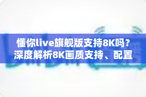 懂你live旗舰版支持8K吗？深度解析8K画质支持、配置需求与使用体验全指南