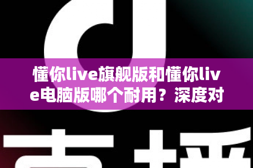 懂你live旗舰版和懂你live电脑版哪个耐用?深度对比测评助你选出更耐用的直播搭档 懂你live旗舰版和懂你live电脑版哪个耐用?深度对比测评助你选出更耐用的直播搭档