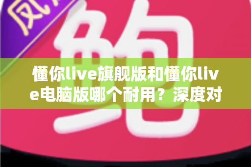 懂你live旗舰版和懂你live电脑版哪个耐用？深度对比测评助你选出更耐用的直播搭档