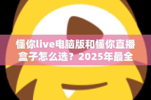 懂你live电脑版和懂你直播盒子怎么选？2025年最全选购指南帮你一次搞懂