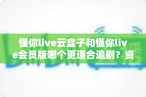 懂你live云盒子和懂你live会员版哪个更适合追剧？资深剧迷深度对比评测与选购指南