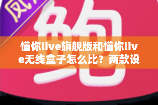 懂你live旗舰版和懂你live无线盒子怎么比？两款设备深度对比与选购全攻略