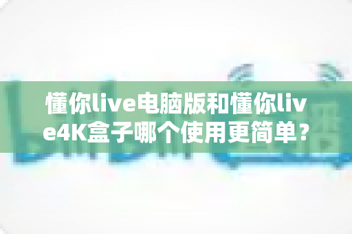懂你live电脑版和懂你live4K盒子哪个使用更简单？全方位对比评测帮你选对设备