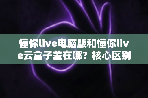 懂你live电脑版和懂你live云盒子差在哪？核心区别、优缺点与选购建议一文讲透