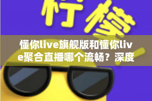 懂你live旗舰版和懂你live聚合直播哪个流畅?深度对比测评帮你选对版本 懂你live旗舰版和懂你live聚合直播哪个流畅?深度对比测评帮你选对版本