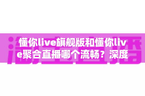 懂你live旗舰版和懂你live聚合直播哪个流畅？深度对比测评帮你选对版本
