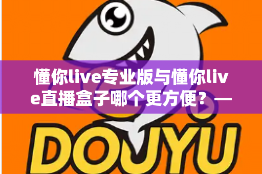 懂你live专业版与懂你live直播盒子哪个更方便？——全方位对比解析，帮你找到最适合的版本