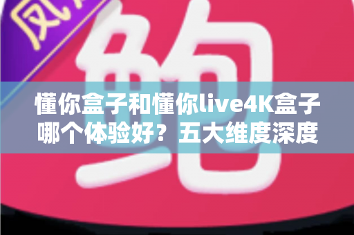 懂你盒子和懂你live4K盒子哪个体验好?五大维度深度对比,教你选出最适合自己的电视盒子 懂你盒子和懂你live4K盒子哪个体验好?五大维度深度对比,教你选出最适合自己的电视盒子