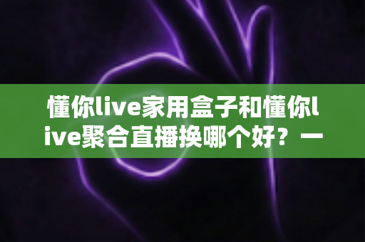 懂你live家用盒子和懂你live聚合直播换哪个好？一篇帮你彻底想清楚的深度对比指南