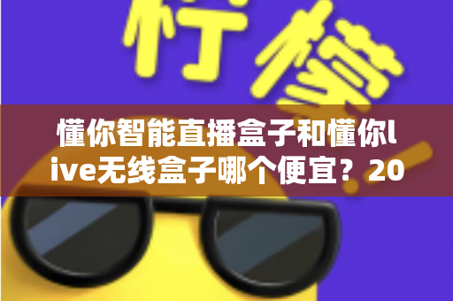懂你智能直播盒子和懂你live无线盒子哪个便宜?2025年最新价格对比与高性价比选购全攻略 懂你智能直播盒子和懂你live无线盒子哪个便宜?2025年最新价格对比与高性价比选购全攻略