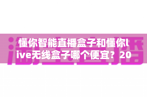 懂你智能直播盒子和懂你live无线盒子哪个便宜？2025年最新价格对比与高性价比选购全攻略