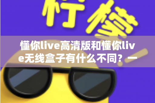 懂你live高清版和懂你live无线盒子有什么不同？一篇讲透两大版本差异的实用选购指南