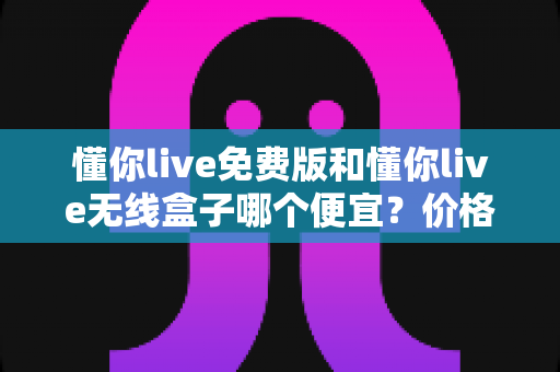 懂你live免费版和懂你live无线盒子哪个便宜？价格对比与省钱选购全指南