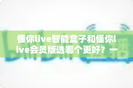 懂你live智能盒子和懂你live会员版选哪个更好？一文读懂两者差异与选购指南
