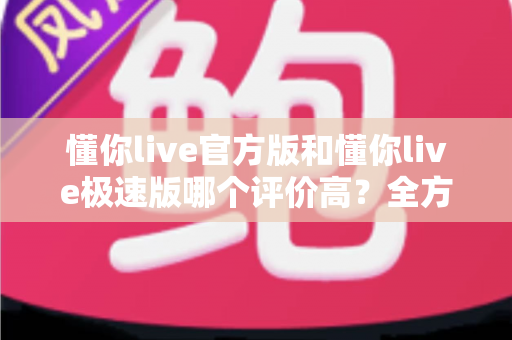 懂你live官方版和懂你live极速版哪个评价高？全方位对比测评帮你选对版本