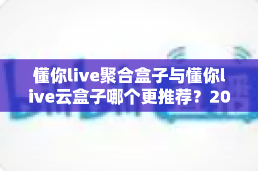 懂你live聚合盒子与懂你live云盒子哪个更推荐？2025最全对比评测，看完这篇不再纠结选购难题