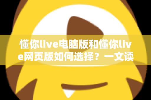 懂你live电脑版和懂你live网页版如何选择？一文读懂双端差异，帮你选出最适合的直播学习方案