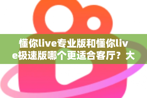 懂你live专业版和懂你live极速版哪个更适合客厅？大屏K歌影音体验全面对比与家庭选购实用指南
