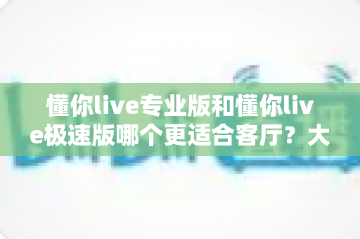 懂你live专业版和懂你live极速版哪个更适合客厅？大屏K歌影音体验全面对比与家庭选购实用指南