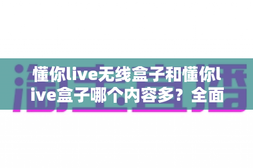 懂你live无线盒子和懂你live盒子哪个内容多？全面对比解析助你选购不迷路