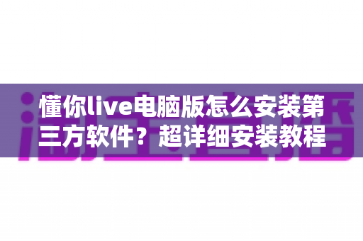 懂你live电脑版怎么安装第三方软件？超详细安装教程与避坑指南全解析