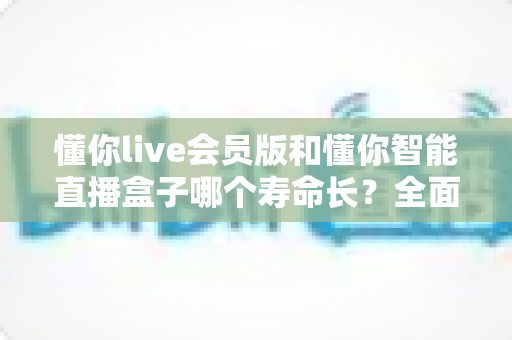 懂你live会员版和懂你智能直播盒子哪个寿命长？全面解析使用寿命差异与选购指南