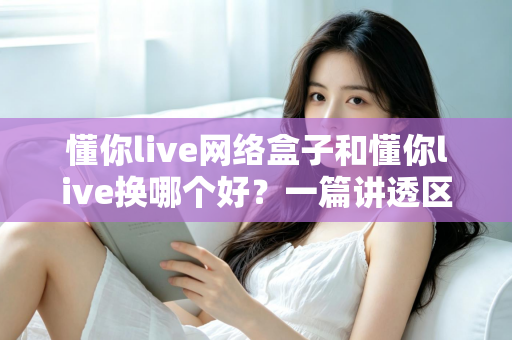 懂你live网络盒子和懂你live换哪个好？一篇讲透区别、优缺点与选购建议的实用指南