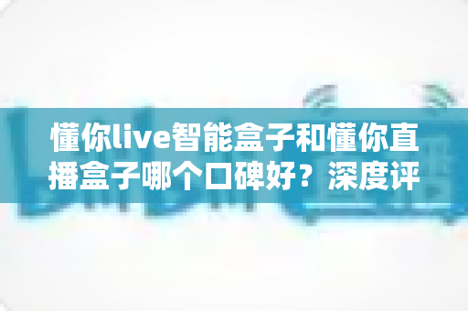 懂你live智能盒子和懂你直播盒子哪个口碑好？深度评测对比助你选对不踩坑