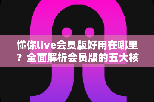 懂你live会员版好用在哪里？全面解析会员版的五大核心优势与使用体验