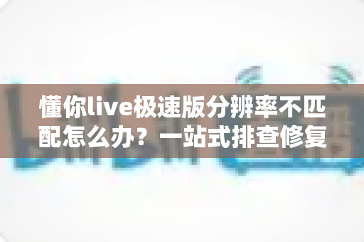 懂你live极速版分辨率不匹配怎么办?一站式排查修复指南,快速恢复高清观看体验 懂你live极速版分辨率不匹配怎么办?一站式排查修复指南,快速恢复高清观看体验