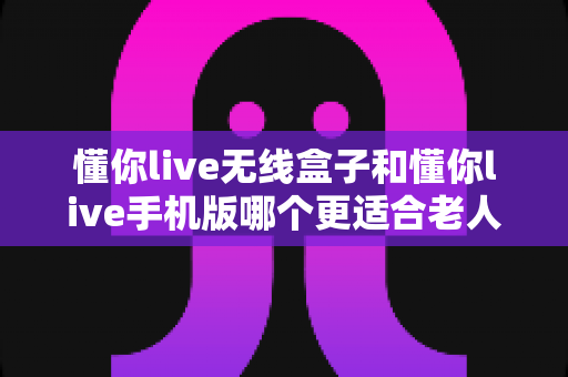 懂你live无线盒子和懂你live手机版哪个更适合老人用？一文读懂选型攻略，让长辈用得舒心又省心