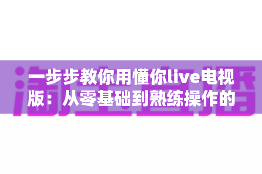 一步步教你用懂你live电视版：从零基础到熟练操作的完整保姆级教程