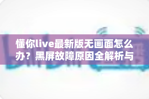 懂你live最新版无画面怎么办?黑屏故障原因全解析与高效解决攻略 懂你live最新版无画面怎么办?黑屏故障原因全解析与高效解决攻略