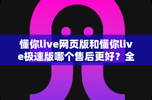 懂你live网页版和懂你live极速版哪个售后更好？全方位深度对比解析，助你选对版本无忧使用