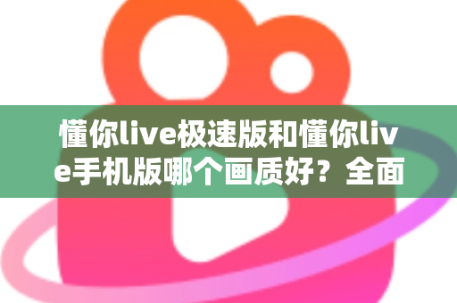 懂你live极速版和懂你live手机版哪个画质好？全面对比解析与选购指南