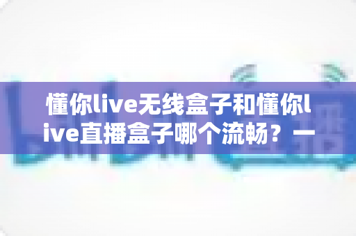懂你live无线盒子和懂你live直播盒子哪个流畅？一文看懂两大热门直播盒子的真实表现差异