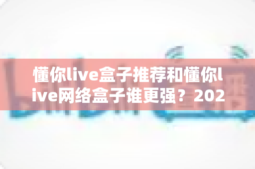 懂你live盒子推荐和懂你live网络盒子谁更强？2024年最全选购对比指南大揭秘