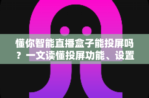懂你智能直播盒子能投屏吗？一文读懂投屏功能、设置方法与实用技巧